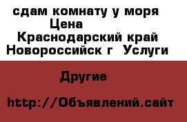 сдам комнату у моря › Цена ­ 1 200 - Краснодарский край, Новороссийск г. Услуги » Другие   